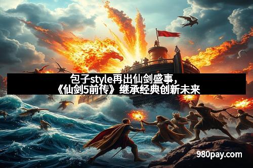 包子style再出仙剑盛事,《仙剑5前传》继承经典创新未来